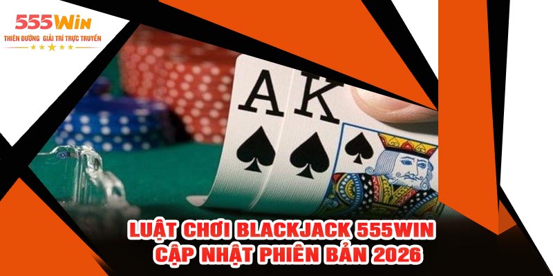 Luật Chơi Blackjack 555WIN – Cập Nhật Phiên Bản 2026